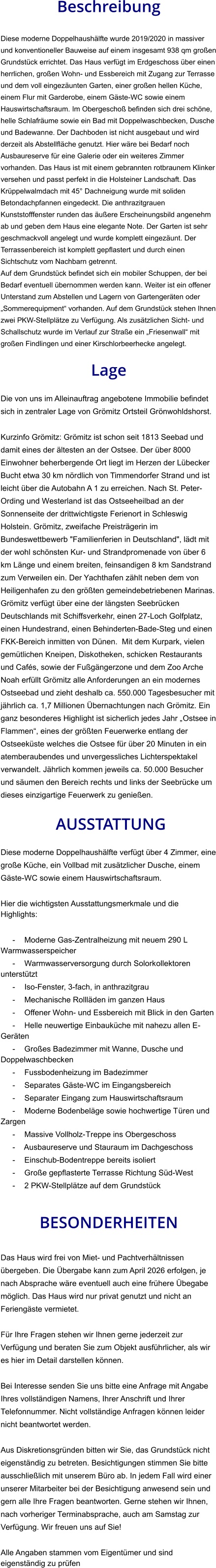 Beschreibung  Diese moderne Doppelhaushälfte wurde 2019/2020 in massiver und konventioneller Bauweise auf einem insgesamt 938 qm großen Grundstück errichtet. Das Haus verfügt im Erdgeschoss über einen herrlichen, großen Wohn- und Essbereich mit Zugang zur Terrasse und dem voll eingezäunten Garten, einer großen hellen Küche, einem Flur mit Garderobe, einem Gäste-WC sowie einem Hauswirtschaftsraum. Im Obergeschoß befinden sich drei schöne, helle Schlafräume sowie ein Bad mit Doppelwaschbecken, Dusche und Badewanne. Der Dachboden ist nicht ausgebaut und wird derzeit als Abstellfläche genutzt. Hier wäre bei Bedarf noch Ausbaureserve für eine Galerie oder ein weiteres Zimmer vorhanden. Das Haus ist mit einem gebrannten rotbraunem Klinker versehen und passt perfekt in die Holsteiner Landschaft. Das Krüppelwalmdach mit 45° Dachneigung wurde mit soliden Betondachpfannen eingedeckt. Die anthrazitgrauen Kunststofffenster runden das äußere Erscheinungsbild angenehm ab und geben dem Haus eine elegante Note. Der Garten ist sehr geschmackvoll angelegt und wurde komplett eingezäunt. Der Terrassenbereich ist komplett gepflastert und durch einen Sichtschutz vom Nachbarn getrennt. Auf dem Grundstück befindet sich ein mobiler Schuppen, der bei Bedarf eventuell übernommen werden kann. Weiter ist ein offener Unterstand zum Abstellen und Lagern von Gartengeräten oder „Sommerequipment“ vorhanden. Auf dem Grundstück stehen Ihnen zwei PKW-Stellplätze zu Verfügung. Als zusätzlichen Sicht- und Schallschutz wurde im Verlauf zur Straße ein „Friesenwall“ mit großen Findlingen und einer Kirschlorbeerhecke angelegt.  Lage  Die von uns im Alleinauftrag angebotene Immobilie befindet sich in zentraler Lage von Grömitz Ortsteil Grönwohldshorst.  Kurzinfo Grömitz: Grömitz ist schon seit 1813 Seebad und damit eines der ältesten an der Ostsee. Der über 8000 Einwohner beherbergende Ort liegt im Herzen der Lübecker Bucht etwa 30 km nördlich von Timmendorfer Strand und ist leicht über die Autobahn A 1 zu erreichen. Nach St. Peter-Ording und Westerland ist das Ostseeheilbad an der Sonnenseite der drittwichtigste Ferienort in Schleswig Holstein. Grömitz, zweifache Preisträgerin im Bundeswettbewerb "Familienferien in Deutschland", lädt mit der wohl schönsten Kur- und Strandpromenade von über 6 km Länge und einem breiten, feinsandigen 8 km Sandstrand zum Verweilen ein. Der Yachthafen zählt neben dem von Heiligenhafen zu den größten gemeindebetriebenen Marinas. Grömitz verfügt über eine der längsten Seebrücken Deutschlands mit Schiffsverkehr, einen 27-Loch Golfplatz, einen Hundestrand, einen Behinderten-Bade-Steg und einen FKK-Bereich inmitten von Dünen.  Mit dem Kurpark, vielen gemütlichen Kneipen, Diskotheken, schicken Restaurants und Cafés, sowie der Fußgängerzone und dem Zoo Arche Noah erfüllt Grömitz alle Anforderungen an ein modernes Ostseebad und zieht deshalb ca. 550.000 Tagesbesucher mit jährlich ca. 1,7 Millionen Übernachtungen nach Grömitz. Ein ganz besonderes Highlight ist sicherlich jedes Jahr „Ostsee in Flammen“, eines der größten Feuerwerke entlang der Ostseeküste welches die Ostsee für über 20 Minuten in ein atemberaubendes und unvergessliches Lichterspektakel verwandelt. Jährlich kommen jeweils ca. 50.000 Besucher und säumen den Bereich rechts und links der Seebrücke um dieses einzigartige Feuerwerk zu genießen.   AUSSTATTUNG Diese moderne Doppelhaushälfte verfügt über 4 Zimmer, eine große Küche, ein Vollbad mit zusätzlicher Dusche, einem Gäste-WC sowie einem Hauswirtschaftsraum.  Hier die wichtigsten Ausstattungsmerkmale und die Highlights:  - Moderne Gas-Zentralheizung mit neuem 290 L Warmwasserspeicher - Warmwasserversorgung durch Solorkollektoren unterstützt - Iso-Fenster, 3-fach, in anthrazitgrau - Mechanische Rollläden im ganzen Haus - Offener Wohn- und Essbereich mit Blick in den Garten - Helle neuwertige Einbauküche mit nahezu allen E-Geräten - Großes Badezimmer mit Wanne, Dusche und Doppelwaschbecken - Fussbodenheizung im Badezimmer - Separates Gäste-WC im Eingangsbereich - Separater Eingang zum Hauswirtschaftsraum - Moderne Bodenbeläge sowie hochwertige Türen und Zargen - Massive Vollholz-Treppe ins Obergeschoss - Ausbaureserve und Stauraum im Dachgeschoss - Einschub-Bodentreppe bereits isoliert - Große gepflasterte Terrasse Richtung Süd-West - 2 PKW-Stellplätze auf dem Grundstück   BESONDERHEITEN  Das Haus wird frei von Miet- und Pachtverhältnissen übergeben. Die Übergabe kann zum April 2026 erfolgen, je nach Absprache wäre eventuell auch eine frühere Übegabe möglich. Das Haus wird nur privat genutzt und nicht an Feriengäste vermietet.  Für Ihre Fragen stehen wir Ihnen gerne jederzeit zur Verfügung und beraten Sie zum Objekt ausführlicher, als wir es hier im Detail darstellen können.  Bei Interesse senden Sie uns bitte eine Anfrage mit Angabe Ihres vollständigen Namens, Ihrer Anschrift und Ihrer Telefonnummer. Nicht vollständige Anfragen können leider nicht beantwortet werden.  Aus Diskretionsgründen bitten wir Sie, das Grundstück nicht eigenständig zu betreten. Besichtigungen stimmen Sie bitte ausschließlich mit unserem Büro ab. In jedem Fall wird einer unserer Mitarbeiter bei der Besichtigung anwesend sein und gern alle Ihre Fragen beantworten. Gerne stehen wir Ihnen, nach vorheriger Terminabsprache, auch am Samstag zur Verfügung. Wir freuen uns auf Sie!  Alle Angaben stammen vom Eigentümer und sind eigenständig zu prüfen
