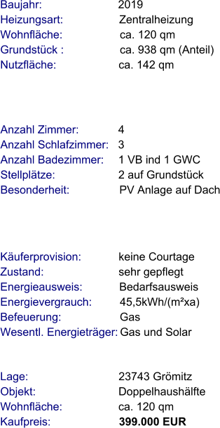 Lage:                             23743 Grömitz Objekt:                           Doppelhaushälfte Wohnfläche:                  ca. 120 qm Kaufpreis:                      399.000 EUR Anzahl Zimmer:            4 Anzahl Schlafzimmer:   3  Anzahl Badezimmer:     1 VB ind 1 GWC   Stellplätze:                     2 auf Grundstück Besonderheit:                PV Anlage auf Dach Baujahr:                        2019  Heizungsart:                  Zentralheizung Wohnfläche:                  ca. 120 qm Grundstück :                  ca. 938 qm (Anteil) Nutzfläche:                    ca. 142 qm   Käuferprovision:            keine Courtage Zustand:                        sehr gepflegt Energieausweis:            Bedarfsausweis Energievergrauch:         45,5kWh/(m²xa) Befeuerung:                   Gas Wesentl. Energieträger: Gas und Solar